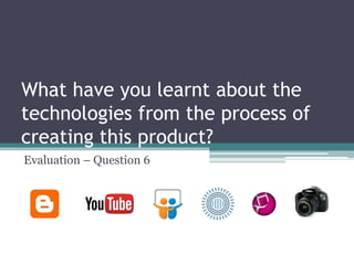 What have you learnt about the
technologies from the process of
creating this product?
Evaluation – Question 6
 