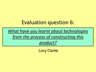 Evaluation question 6:
Lucy Clarke
What have you learnt about technologies
from the process of constructing this
product?
 