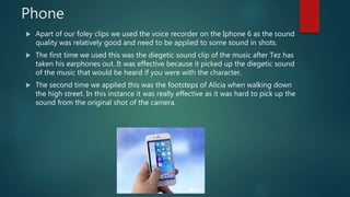 Phone
 Apart of our foley clips we used the voice recorder on the Iphone 6 as the sound
quality was relatively good and need to be applied to some sound in shots.
 The first time we used this was the diegetic sound clip of the music after Tez has
taken his earphones out. It was effective because it picked up the diegetic sound
of the music that would be heard if you were with the character.
 The second time we applied this was the footsteps of Alicia when walking down
the high street. In this instance it was really effective as it was hard to pick up the
sound from the original shot of the camera.
 