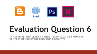 Evaluation Question 6
WHAT HAVE YOU LEARNT ABOUT TECHNOLOGIES FROM THE
PROCESS OF CONSTRUCTING THIS PRODUCT?
 