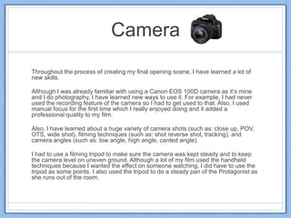 Camera
Throughout the process of creating my final opening scene, I have learned a lot of
new skills.
Although I was already familiar with using a Canon EOS 100D camera as it’s mine
and I do photography, I have learned new ways to use it. For example, I had never
used the recording feature of the camera so I had to get used to that. Also, I used
manual focus for the first time which I really enjoyed doing and it added a
professional quality to my film.
Also, I have learned about a huge variety of camera shots (such as: close up, POV,
OTS, wide shot), filming techniques (such as: shot reverse shot, tracking), and
camera angles (such as: low angle, high angle, canted angle).
I had to use a filming tripod to make sure the camera was kept steady and to keep
the camera level on uneven ground. Although a lot of my film used the handheld
techniques because I wanted the effect on someone watching, I did have to use the
tripod as some points. I also used the tripod to do a steady pan of the Protagonist as
she runs out of the room.
 