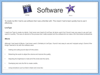Software
To create my film I had to use software that I was unfamiliar with. This meant I had to learn quickly how to use it
effectively.
LiveType
I used Live Type to create my idents. I had never even heard of LiveType, let alone used it but I found it was very easy to use and I got
used to it quickly. This was an element of the process that I really enjoyed and this software let me make a film that looked professional.
iMovie
Although I had heard of iMovie, I had never used it. Similarly to LiveType, I found it very easy to use and I enjoyed using it. Some of the
things I learned to do with this software were:
• Adding and cutting sound clips to fit the action.
• Detaching the audio to adjust the volume and improve the quality.
• Adjusting the brightness to make all of the shots look the same.
• Overlaying text onto the film to create credits.
• Using transitions such as fade to black and cross blur.
 