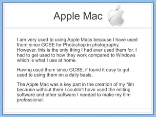 Apple Mac
I am very used to using Apple Macs because I have used
them since GCSE for Photoshop in photography.
However, this is the only thing I had ever used them for. I
had to get used to how they work compared to Windows
which is what I use at home.
Having used them since GCSE, if found it easy to get
used to using them on a daily basis.
The Apple Mac was a key part in the creation of my film
because without them I couldn’t have used the editing
software and other software I needed to make my film
professional.
 