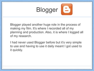 Blogger
Blogger played another huge role in the process of
making my film. It’s where I recorded all of my
planning and production. Also, it is where I logged all
of my research.
I had never used Blogger before but it’s very simple
to use and having to use it daily meant I got used to
it quickly.
 