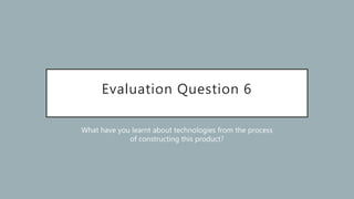 Evaluation Question 6
What have you learnt about technologies from the process
of constructing this product?
 