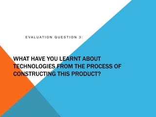 WHAT HAVE YOU LEARNT ABOUT
TECHNOLOGIES FROM THE PROCESS OF
CONSTRUCTING THIS PRODUCT?
E V A L U A T I O N Q U E S T I O N 3 :
 