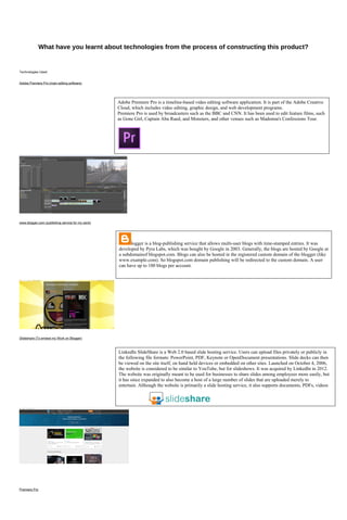 What have you learnt about technologies from the process of constructing this product?
Technologies Used:
Adobe Premiere Pro (main editing software)
www.blogger.com (publishing service for my work)
Slideshare (To embed my Work on Blogger)
Premiere Pro
Adobe Premiere Pro is a timeline-based video editing software application. It is part of the Adobe Creative
Cloud, which includes video editing, graphic design, and web development programs.
Premiere Pro is used by broadcasters such as the BBC and CNN. It has been used to edit feature films, such
as Gone Girl, Captain Abu Raed, and Monsters, and other venues such as Madonna's Confessions Tour.
logger is a blog-publishing service that allows multi-user blogs with time-stamped entries. It was
developed by Pyra Labs, which was bought by Google in 2003. Generally, the blogs are hosted by Google at
a subdomainof blogspot.com. Blogs can also be hosted in the registered custom domain of the blogger (like
www.example.com). So blogspot.com domain publishing will be redirected to the custom domain. A user
can have up to 100 blogs per account.
LinkedIn SlideShare is a Web 2.0 based slide hosting service. Users can upload files privately or publicly in
the following file formats: PowerPoint, PDF, Keynote or OpenDocument presentations. Slide decks can then
be viewed on the site itself, on hand held devices or embedded on other sites. Launched on October 4, 2006,
the website is considered to be similar to YouTube, but for slideshows. It was acquired by LinkedIn in 2012.
The website was originally meant to be used for businesses to share slides among employees more easily, but
it has since expanded to also become a host of a large number of slides that are uploaded merely to
entertain. Although the website is primarily a slide hosting service, it also supports documents, PDFs, videos
and webinars.
 