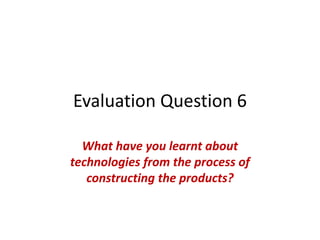 Evaluation Question 6
What have you learnt about
technologies from the process of
constructing the products?
 