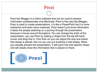 Prezi
Prezi like Blogger is a online software that can be used to present
information professionally and effectively. Prezi is free also like Blogger,
Prezi is used to create presentations, it is like a PowerPoint but it is more
interactive and looks more creatively. Prezi doesn't just show information
it takes the people watching on a journey through the presentation
because it moves around throughout. You can change the order of the
presentation, you use Prezi by adding a shape from the top left hand
corner and drag that in, from then on you can adjust the size and where
that shape is placed, then on you can put anything in that shape. When
you actually present the presentation, it will zoom into that specific shape
and will clearly show the information that is placed on there.
 