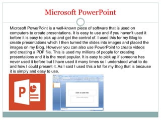 Microsoft PowerPoint
Microsoft PowerPoint is a well-known piece of software that is used on
computers to create presentations. It is easy to use and if you haven't used it
before it is easy to pick up and get the control of. I used this for my Blog to
create presentations which I then turned the slides into images and placed the
images on my Blog. However you can also use PowerPoint to create videos
and creating a PDF file. This is used my millions of people for creating
presentations and it is the most popular. It is easy to pick up if someone has
never used it before but I have used it many times so I understood what to do
and how I could present it. As I said I used this a lot for my Blog that is because
it is simply and easy to use.
 