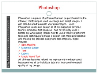 Photoshop
Photoshop is a piece of software that can be purchased via the
internet. Photoshop is used to change and adapt images, it
can also be used to create your own images. I used
Photoshop to edit and design all of my magazine covers, I
found it difficult at first because I had never really used it
before but while using I learnt how to use a variety of different
tools and techniques to make a design look more professional
and making the process easier and less stressful, these
include:
 Spot Healing
 Magnetic Lasso
 Text
 Layers
 Magic Wand Tool
All of these features helped me improve my media product
because they all do individual jobs that improve the overall
quality of my design.
 