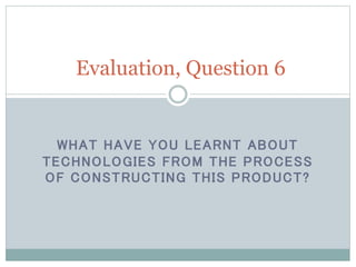 WHAT HAVE YOU LEARNT ABOUT
TECHNOLOGIES FROM THE PROCESS
OF CONSTRUCTING THIS PRODUCT?
Evaluation, Question 6
 