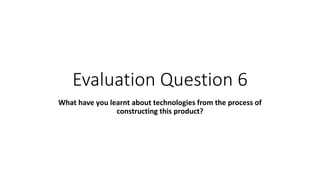 Evaluation Question 6
What have you learnt about technologies from the process of
constructing this product?
 