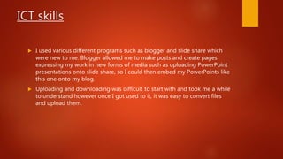 ICT skills
 I used various different programs such as blogger and slide share which
were new to me. Blogger allowed me to make posts and create pages
expressing my work in new forms of media such as uploading PowerPoint
presentations onto slide share, so I could then embed my PowerPoints like
this one onto my blog.
 Uploading and downloading was difficult to start with and took me a while
to understand however once I got used to it, it was easy to convert files
and upload them.
 