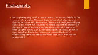 Photography
 For my photography I used a cannon camera, this was very helpful for the
outcome of my photos. This was a digital camera which allowed me to
view the photos once id taken them so I knew what looked good and what
didn’t . It also meant that I could see if I needed to adjust the angle of the
photo or if I needed to change anything else (my model). I learnt a lot
when using the camera such as, how to change the brightness or how to
zoom in and out. Due to this being my own camera I had a lot of
understanding about the settings and which ones would work well and
what wouldn’t
 