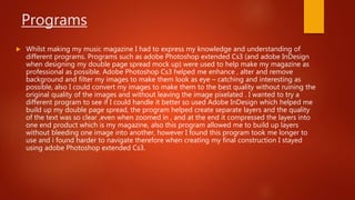 Programs
 Whilst making my music magazine I had to express my knowledge and understanding of
different programs. Programs such as adobe Photoshop extended Cs3 (and adobe InDesign
when designing my double page spread mock up) were used to help make my magazine as
professional as possible. Adobe Photoshop Cs3 helped me enhance , alter and remove
background and filter my images to make them look as eye – catching and interesting as
possible, also I could convert my images to make them to the best quality without ruining the
original quality of the images and without leaving the image pixelated . I wanted to try a
different program to see if I could handle it better so used Adobe InDesign which helped me
build up my double page spread, the program helped create separate layers and the quality
of the text was so clear ,even when zoomed in , and at the end it compressed the layers into
one end product which is my magazine, also this program allowed me to build up layers
without bleeding one image into another, however I found this program took me longer to
use and i found harder to navigate therefore when creating my final construction I stayed
using adobe Photoshop extended Cs3.
 
