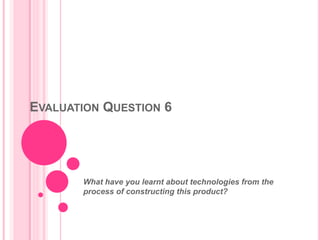 EVALUATION QUESTION 6
What have you learnt about technologies from the
process of constructing this product?
 