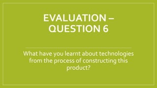 EVALUATION –
QUESTION 6
What have you learnt about technologies
from the process of constructing this
product?
 