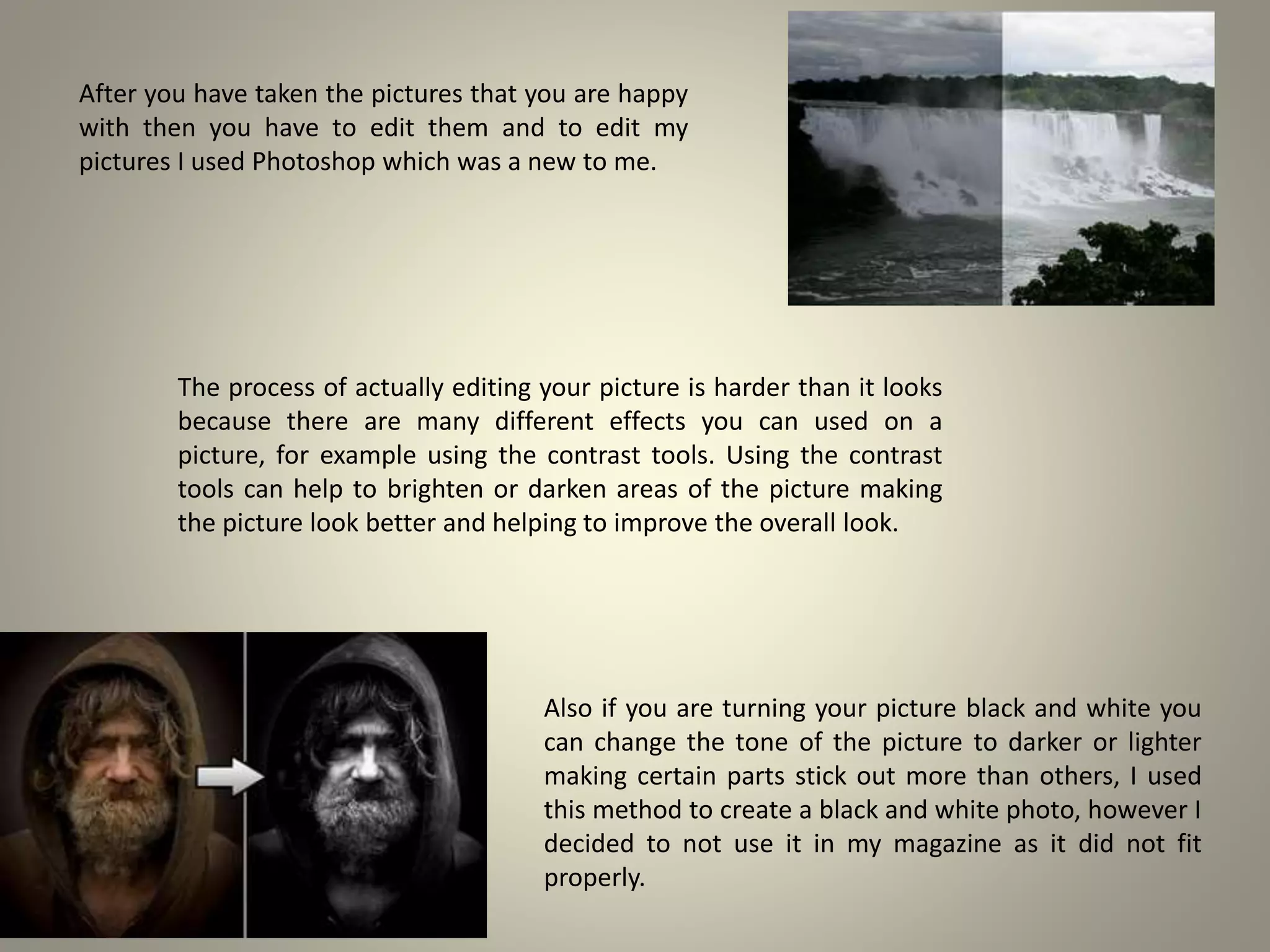 After you have taken the pictures that you are happy
with then you have to edit them and to edit my
pictures I used Photoshop which was a new to me.
The process of actually editing your picture is harder than it looks
because there are many different effects you can used on a
picture, for example using the contrast tools. Using the contrast
tools can help to brighten or darken areas of the picture making
the picture look better and helping to improve the overall look.
Also if you are turning your picture black and white you
can change the tone of the picture to darker or lighter
making certain parts stick out more than others, I used
this method to create a black and white photo, however I
decided to not use it in my magazine as it did not fit
properly.
 