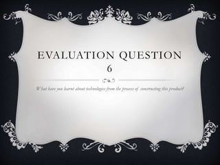 EVALUATION QUESTION
6
What have you learnt about technologies from the process of constructing this product?
 