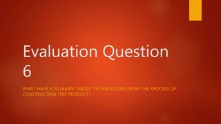 Evaluation Question
6
WHAT HAVE YOU LEARNT ABOUT TECHNOLOGIES FROM THE PROCESS OF
CONSTRUCTING THIS PRODUCT?
 