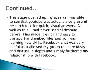  This stage opened up my eyes as I was able
to see that youtube was actually a very useful
research tool for quick, visual answers. As
well as this, I had never used slideshare
before. This made it quick and easy to
transport and embed files and so I was
learning new skills. Facebook chat was very
useful as it allowed my group to share ideas
and discuss in depth and simply furthered my
relationship with facebook.
 