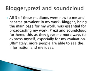  All 3 of these mediums were new to me and
became prevalent in my work. Blogger, being
the main base for my work, was essential for
broadcasting my work. Prezi and soundcloud
furthered this as they gave me more ways to
express myself, especially for my evaluation.
Ultimately, more people are able to see the
information and my ideas.
 