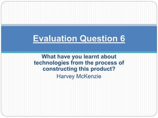 What have you learnt about
technologies from the process of
constructing this product?
Harvey McKenzie
Evaluation Question 6
 