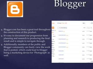  Blogger.com has been a great tool throughout
the construction of this product.
 It’s easy to document our progression from
planning and research to producing the final
result and is simple to navigate through.
 Additionally, members of the public and
Blogger community can freely view the work
that is posted, which could lead to blogger
being a marketing device for ‘Photograph’ as
well.
Blogger
 