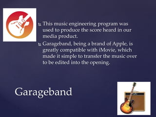  This music engineering program was
used to produce the score heard in our
media product.
 Garageband, being a brand of Apple, is
greatly compatible with iMovie, which
made it simple to transfer the music over
to be edited into the opening.
Garageband
 
