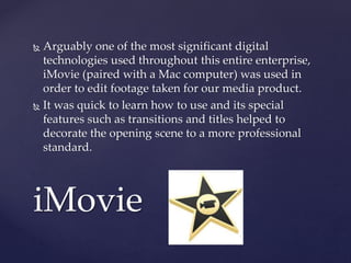  Arguably one of the most significant digital
technologies used throughout this entire enterprise,
iMovie (paired with a Mac computer) was used in
order to edit footage taken for our media product.
 It was quick to learn how to use and its special
features such as transitions and titles helped to
decorate the opening scene to a more professional
standard.
iMovie
 