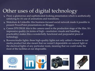  Prezi: a glamorous and sophisticated-looking presentation which is aesthetically
satisfying by it’s use of animations and transitions.
 Slideshare & LinkedIn: this business-focused social network made it possible to
present PowerPoint presentations on Blogger.
 Canon D70 DSLR: this is the camera used in the production stage of the film. It’s
impressive quality (in terms of high—resolution visuals and handling
practicality) makes this a wonderfully functional and purposeful piece of
technology.
 Bowens/studio lights: these high-quality lights not only added a finesse to our
media product but also meant that we weren’t dependable on natural light or
the electrical lights of any particular room, meaning that we could make the
most of the facilities at our disposable.
Other uses of digital technology
 