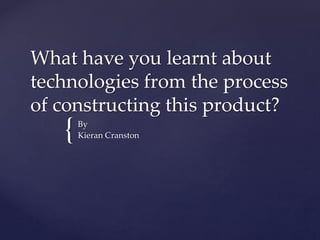 {
What have you learnt about
technologies from the process
of constructing this product?
By
Kieran Cranston
 