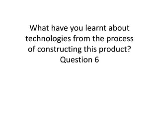 What have you learnt about
technologies from the process
of constructing this product?
Question 6
 