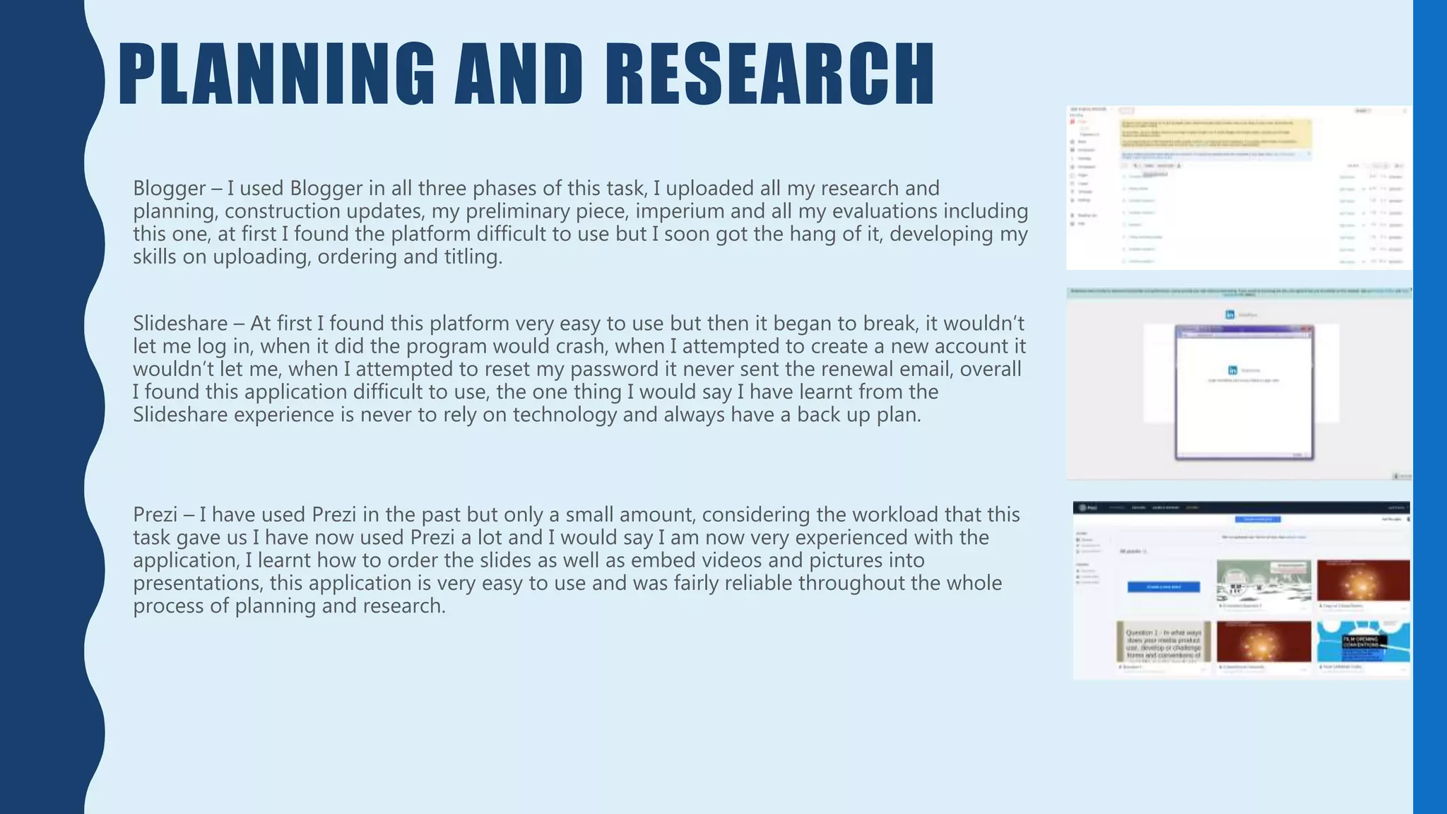 PLANNING AND RESEARCH
Blogger – I used Blogger in all three phases of this task, I uploaded all my research and
planning, construction updates, my preliminary piece, imperium and all my evaluations including
this one, at first I found the platform difficult to use but I soon got the hang of it, developing my
skills on uploading, ordering and titling.
Slideshare – At first I found this platform very easy to use but then it began to break, it wouldn’t
let me log in, when it did the program would crash, when I attempted to create a new account it
wouldn’t let me, when I attempted to reset my password it never sent the renewal email, overall
I found this application difficult to use, the one thing I would say I have learnt from the
Slideshare experience is never to rely on technology and always have a back up plan.
Prezi – I have used Prezi in the past but only a small amount, considering the workload that this
task gave us I have now used Prezi a lot and I would say I am now very experienced with the
application, I learnt how to order the slides as well as embed videos and pictures into
presentations, this application is very easy to use and was fairly reliable throughout the whole
process of planning and research.
 
