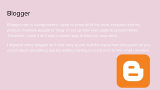 Blogger
Blogger.com is a programme i used to show all of my work, research and my
product. It allows people to ‘blog’ or set up their own page to present items.
Therefore i used it as it was a simple way to track my own work.
I enjoyed using blogger as it was easy to use, but the layout was also good as you
could check something quickly without having to scroll a lot to find what i needed.
 