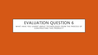 EVALUATION QUESTION 6
WHAT HAVE YOU LEARNT ABOUT TECHNOLOGIES FROM THE PROCESS OF
CONSTRUCTING THIS PRODUCT?
 