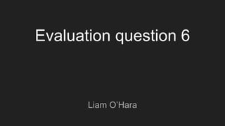 Evaluation question 6
Liam O’Hara
 