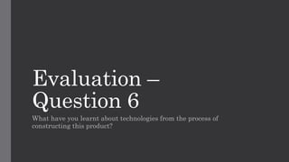 Evaluation –
Question 6
What have you learnt about technologies from the process of
constructing this product?
 