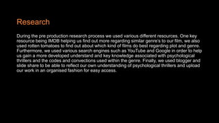 Research
During the pre production research process we used various different resources. One key
resource being IMDB helping us find out more regarding similar genre’s to our film, we also
used rotten tomatoes to find out about which kind of films do best regarding plot and genre.
Furthermore, we used various search engines such as YouTube and Google in order to help
us gain a more developed understand and key knowledge associated with psychological
thrillers and the codes and convections used within the genre. Finally, we used blogger and
slide share to be able to reflect our own understanding of psychological thrillers and upload
our work in an organised fashion for easy access.
 