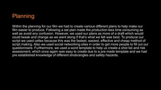 Planning
Within the planning for our film we had to create various different plans to help make our
film easier to produce. Following a set plan made the production less time consuming as
well as avoid any confusion. However, we used our plans as more of a draft which would
could tweak and change as we went along if that’s what we felt was best. To produce our
script we used celtex because this was the fastest, easiest, effective and cheap method of
script making. Also we used social networking sites in order to get more people to fill out our
questionnaire. Furthermore, we used a word template to help us create a shot list and risk
assessment, which once again was easy to create due to a pre made template and we had
pre established knowledge of different shots/angles and safety hazards.
 