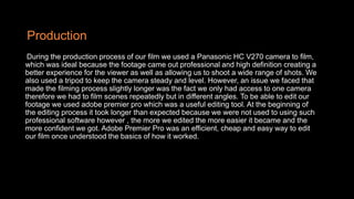 Production
During the production process of our film we used a Panasonic HC V270 camera to film,
which was ideal because the footage came out professional and high definition creating a
better experience for the viewer as well as allowing us to shoot a wide range of shots. We
also used a tripod to keep the camera steady and level. However, an issue we faced that
made the filming process slightly longer was the fact we only had access to one camera
therefore we had to film scenes repeatedly but in different angles. To be able to edit our
footage we used adobe premier pro which was a useful editing tool. At the beginning of
the editing process it took longer than expected because we were not used to using such
professional software however , the more we edited the more easier it became and the
more confident we got. Adobe Premier Pro was an efficient, cheap and easy way to edit
our film once understood the basics of how it worked.
 