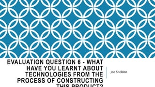 EVALUATION QUESTION 6 - WHAT
HAVE YOU LEARNT ABOUT
TECHNOLOGIES FROM THE
PROCESS OF CONSTRUCTING
Joe Sheldon
 