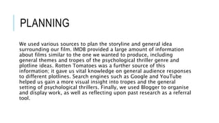 PLANNING
We used various sources to plan the storyline and general idea
surrounding our film. IMDB provided a large amount of information
about films similar to the one we wanted to produce, including
general themes and tropes of the psychological thriller genre and
plotline ideas. Rotten Tomatoes was a further source of this
information; it gave us vital knowledge on general audience responses
to different plotlines. Search engines such as Google and YouTube
helped us gain a more visual insight into tropes and the general
setting of psychological thrillers. Finally, we used Blogger to organise
and display work, as well as reflecting upon past research as a referral
tool.
 