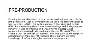 PRE-PRODUCTION
Planning for our film aided us in an easier production process. In the
pre-production stage of development, we used the program Celtex to
write a script. Initially, the system appeared confusing and we had
difficulty in operating the various scene headings and dialogue types.
However, it was an effective and cheap way to develop a well
formatted script overall. We used a template on Microsoft Word to
create a shot list and risk assessment. This was easy, as the template
allowed us to simply enter the needed shots; our pre-existing
knowledge of safety and angles made it a simple process.
 