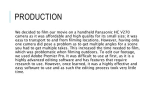 PRODUCTION
We decided to film our movie on a handheld Panasonic HC V270
camera as it was affordable and high quality for its small size; it was
easy to transport to and from filming locations. However, having only
one camera did pose a problem as to get multiple angles for a scene
you had to get multiple takes. This increased the time needed to film,
which was problematic when filming outdoors. To edit our footage,
we used Adobe Premier Pro. It was difficult to use at first, as it is a
highly advanced editing software and has features that require
research to use. However, once learned, it was a highly effective and
easy software to use and as such the editing process took very little
time.
 