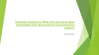 George Silke
Evaluation Question 6: What have you learnt about
technologies from the process of constructing this
product?
 