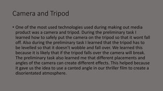 Camera and Tripod
• One of the most used technologies used during making out media
product was a camera and tripod. During the preliminary task I
learned how to safely put the camera on the tripod so that it wont fall
off. Also during the preliminary task I learned that the tripod has to
be levelled so that it doesn’t wobble and fall over. We learned this
because it is likely that if the tripod falls over the camera will break.
The preliminary task also learned me that different placements and
angles of the camera can create different effects. This helped because
it gave us the idea to use a canted angle in our thriller film to create a
disorientated atmosphere.
 