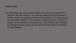 Internet
• A very important part of what helped me with my pre-production
research was the internet. The internet helped me a lot because it
meant I could use google to find out information for certain parts of
my individual research. It also meant I could use survey monkey to
create my pre-production questionnaire. The internet also allowed
me to have an easy way to do my work and have it all in one place
through Blogger.
 