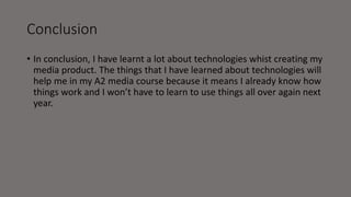 Conclusion
• In conclusion, I have learnt a lot about technologies whist creating my
media product. The things that I have learned about technologies will
help me in my A2 media course because it means I already know how
things work and I won’t have to learn to use things all over again next
year.
 